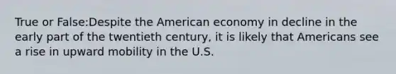 True or False:Despite the American economy in decline in the early part of the twentieth century, it is likely that Americans see a rise in upward mobility in the U.S.