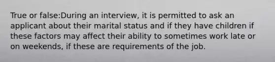 True or false:During an interview, it is permitted to ask an applicant about their marital status and if they have children if these factors may affect their ability to sometimes work late or on weekends, if these are requirements of the job.