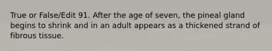 True or False/Edit 91. After the age of seven, the pineal gland begins to shrink and in an adult appears as a thickened strand of fibrous tissue.