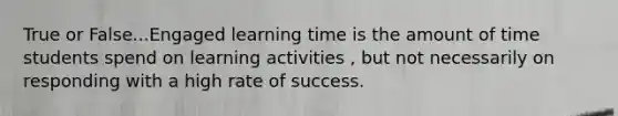 True or False...Engaged learning time is the amount of time students spend on learning activities , but not necessarily on responding with a high rate of success.