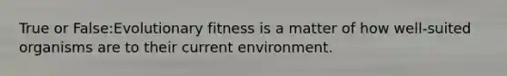 True or False:Evolutionary fitness is a matter of how well-suited organisms are to their current environment.