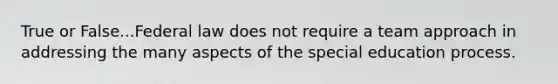 True or False...Federal law does not require a team approach in addressing the many aspects of the special education process.