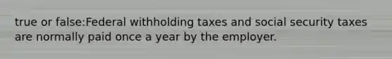 true or false:Federal withholding taxes and social security taxes are normally paid once a year by the employer.