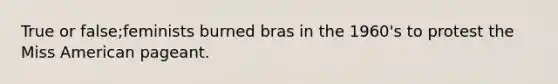 True or false;feminists burned bras in the 1960's to protest the Miss American pageant.