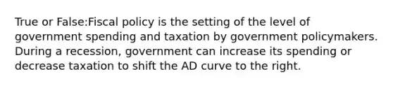 True or False:Fiscal policy is the setting of the level of government spending and taxation by government policymakers. During a recession, government can increase its spending or decrease taxation to shift the AD curve to the right.