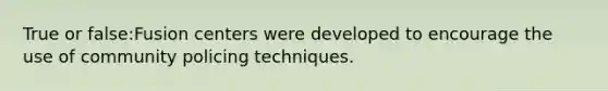 True or false:Fusion centers were developed to encourage the use of community policing techniques.