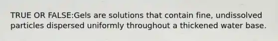 TRUE OR FALSE:Gels are solutions that contain fine, undissolved particles dispersed uniformly throughout a thickened water base.