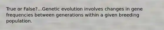 True or False?...Genetic evolution involves changes in gene frequencies between generations within a given breeding population.