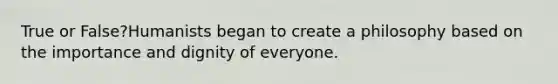 True or False?Humanists began to create a philosophy based on the importance and dignity of everyone.