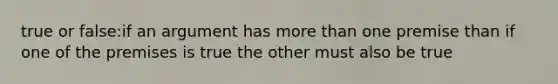 true or false:if an argument has more than one premise than if one of the premises is true the other must also be true