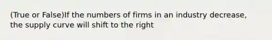 (True or False)If the numbers of firms in an industry decrease, the supply curve will shift to the right