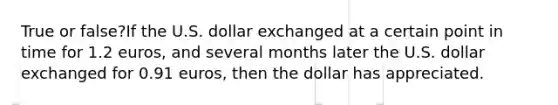 True or false?If the U.S. dollar exchanged at a certain point in time for 1.2 euros, and several months later the U.S. dollar exchanged for 0.91 euros, then the dollar has appreciated.