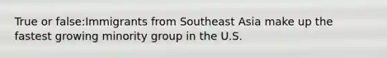 True or false:Immigrants from Southeast Asia make up the fastest growing minority group in the U.S.