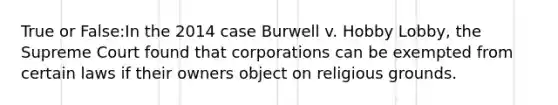 True or False:In the 2014 case Burwell v. Hobby Lobby, the Supreme Court found that corporations can be exempted from certain laws if their owners object on religious grounds.