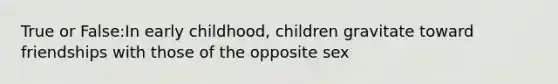 True or False:In early childhood, children gravitate toward friendships with those of the opposite sex