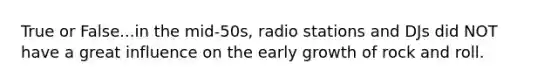 True or False...in the mid-50s, radio stations and DJs did NOT have a great influence on the early growth of rock and roll.