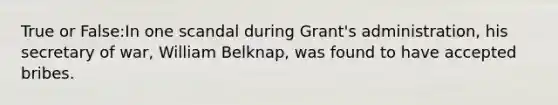 True or False:In one scandal during Grant's administration, his secretary of war, William Belknap, was found to have accepted bribes.