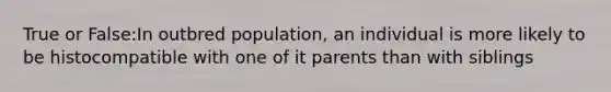 True or False:In outbred population, an individual is more likely to be histocompatible with one of it parents than with siblings