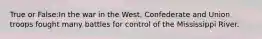 True or False:In the war in the West, Confederate and Union troops fought many battles for control of the Mississippi River.