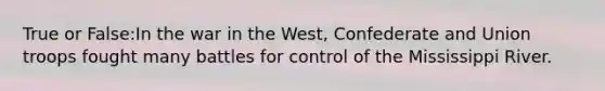 True or False:In the war in the West, Confederate and Union troops fought many battles for control of the Mississippi River.