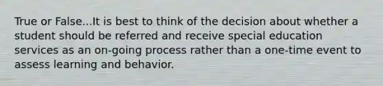 True or False...It is best to think of the decision about whether a student should be referred and receive special education services as an on-going process rather than a one-time event to assess learning and behavior.