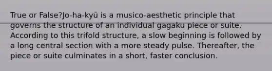 True or False?Jo-ha-kyū is a musico-aesthetic principle that governs the structure of an individual gagaku piece or suite. According to this trifold structure, a slow beginning is followed by a long central section with a more steady pulse. Thereafter, the piece or suite culminates in a short, faster conclusion.