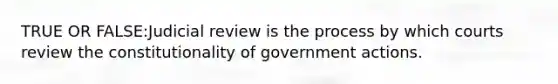 TRUE OR FALSE:Judicial review is the process by which courts review the constitutionality of government actions.