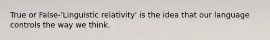 True or False-'Linguistic relativity' is the idea that our language controls the way we think.