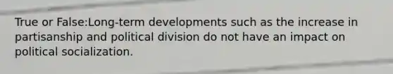 True or False:Long-term developments such as the increase in partisanship and political division do not have an impact on political socialization.