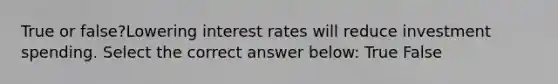 True or false?Lowering interest rates will reduce investment spending. Select the correct answer below: True False