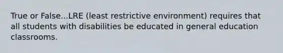 True or False...LRE (least restrictive environment) requires that all students with disabilities be educated in general education classrooms.