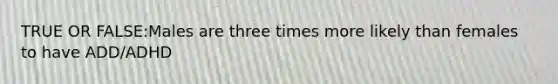 TRUE OR FALSE:Males are three times more likely than females to have ADD/ADHD