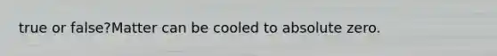 true or false?Matter can be cooled to absolute zero.