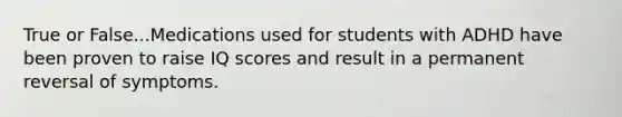 True or False...Medications used for students with ADHD have been proven to raise IQ scores and result in a permanent reversal of symptoms.