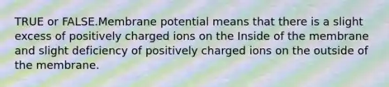 TRUE or FALSE.Membrane potential means that there is a slight excess of positively charged ions on the Inside of the membrane and slight deficiency of positively charged ions on the outside of the membrane.