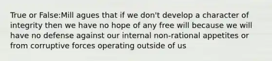 True or False:Mill agues that if we don't develop a character of integrity then we have no hope of any free will because we will have no defense against our internal non-rational appetites or from corruptive forces operating outside of us