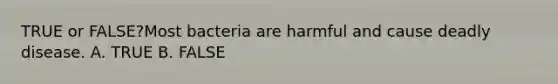 TRUE or FALSE?Most bacteria are harmful and cause deadly disease. A. TRUE B. FALSE
