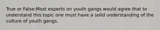 True or False:Most experts on youth gangs would agree that to understand this topic one must have a solid understanding of the culture of youth gangs.