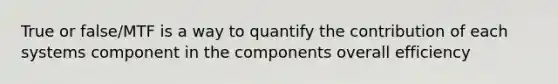 True or false/MTF is a way to quantify the contribution of each systems component in the components overall efficiency