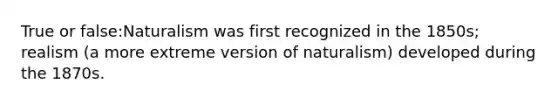 True or false:Naturalism was first recognized in the 1850s; realism (a more extreme version of naturalism) developed during the 1870s.