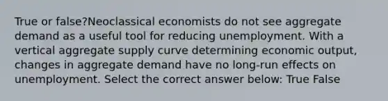 True or false?Neoclassical economists do not see aggregate demand as a useful tool for reducing unemployment. With a vertical aggregate supply curve determining economic output, changes in aggregate demand have no long-run effects on unemployment. Select the correct answer below: True False