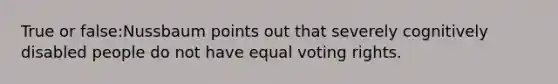 True or false:Nussbaum points out that severely cognitively disabled people do not have equal voting rights.