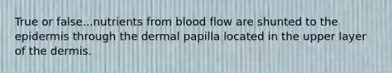 True or false...nutrients from blood flow are shunted to the epidermis through the dermal papilla located in the upper layer of the dermis.