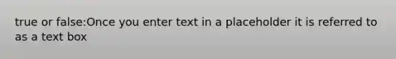 true or false:Once you enter text in a placeholder it is referred to as a text box