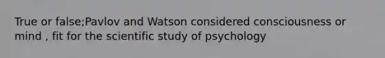 True or false;Pavlov and Watson considered consciousness or mind , fit for the scientific study of psychology