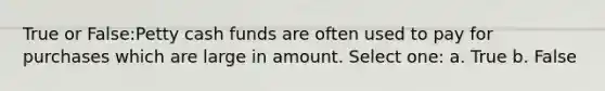 True or False:Petty cash funds are often used to pay for purchases which are large in amount. Select one: a. True b. False