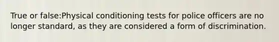 True or false:Physical conditioning tests for police officers are no longer standard, as they are considered a form of discrimination.