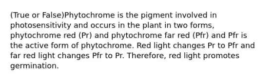 (True or False)Phytochrome is the pigment involved in photosensitivity and occurs in the plant in two forms, phytochrome red (Pr) and phytochrome far red (Pfr) and Pfr is the active form of phytochrome. Red light changes Pr to Pfr and far red light changes Pfr to Pr. Therefore, red light promotes germination.