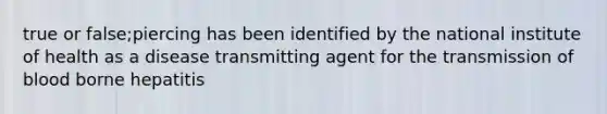 true or false;piercing has been identified by the national institute of health as a disease transmitting agent for the transmission of blood borne hepatitis