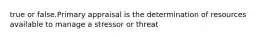 true or false.Primary appraisal is the determination of resources available to manage a stressor or threat